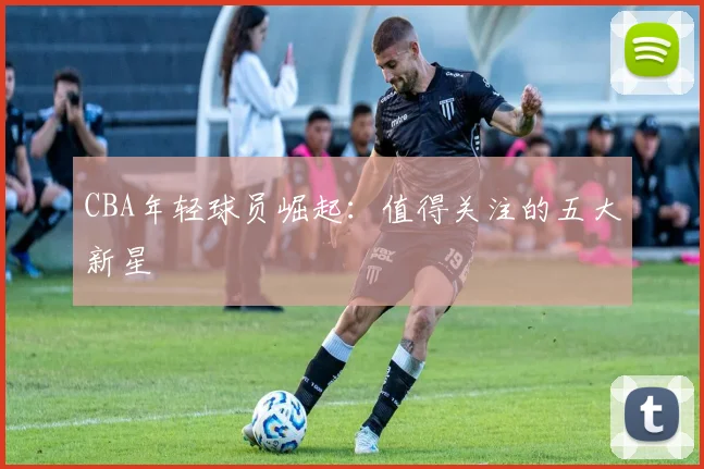 CBA年轻球员崛起:值得关注的五大新星