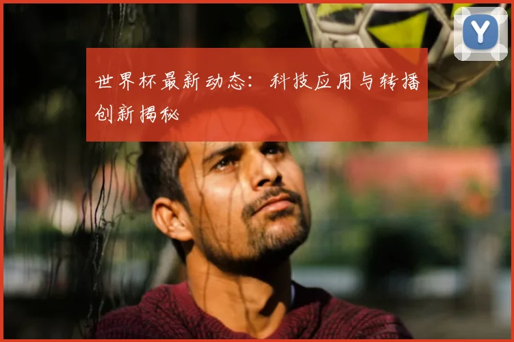 世界杯最新动态：科技应用与转播创新揭秘