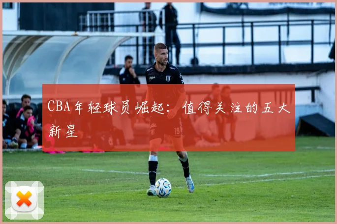 CBA年轻球员崛起:值得关注的五大新星
